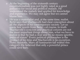  At the beginning of the sixteenth century
constitutionalism was not highly rated as a good
palliative for social and political malady. He
understood the malady and applied his knowledge
and experience. We may not agree but we cannot
blame him.
 He was a materialist and, at the same time, realist.
Berki says that Machiavelli had clear conception about
all the aspects of his contemporary society. Let us
quote few words from Berki – of course, in truth
Machiavelli’s cynicism and practical concern are not
the most important things about him, what we have to
realize is that he had a clear and by no means ignoble,
political vision” Every political philosopher is the
product of his time and Machiavelli is no exception.
Plato, Aristotle, Marx all luminaries fall within this
category. He believed that only a powerful prince
could save Italy.
 