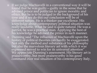  If we judge Machiavelli in a conventional way it will be
found that he was guilty—guilty in the sense that he
advised prince and politician to ignore morality and
ethics. But he is to be judged in the background of his
time and if we do this our conclusion will be of
different nature. He is a thinker par excellence. His
knowledge about contemporary political situation was
really laudable. What he said is quite natural. He was a
patriot, he was a practical man. Applying the best of
his knowledge he advised the prince in such manner.
 Dunning said “The influence of Machiavelli upon the
history of political theories can hardly be exaggerated.
Not only the method and substance of his philosophy
but also the marvelous literary art with which it was
expressed served to win for its universal attention” .
We appreciate Dunning’s assessment. His literary art is
praiseworthy, but more praiseworthy is his good
command over real situation of his contemporary Italy.
 