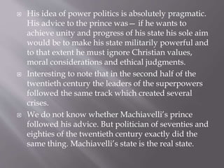  His idea of power politics is absolutely pragmatic.
His advice to the prince was— if he wants to
achieve unity and progress of his state his sole aim
would be to make his state militarily powerful and
to that extent he must ignore Christian values,
moral considerations and ethical judgments.
 Interesting to note that in the second half of the
twentieth century the leaders of the superpowers
followed the same track which created several
crises.
 We do not know whether Machiavelli’s prince
followed his advice. But politician of seventies and
eighties of the twentieth century exactly did the
same thing. Machiavelli’s state is the real state.
 
