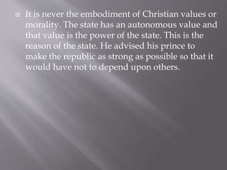  It is never the embodiment of Christian values or
morality. The state has an autonomous value and
that value is the power of the state. This is the
reason of the state. He advised his prince to
make the republic as strong as possible so that it
would have not to depend upon others.
 