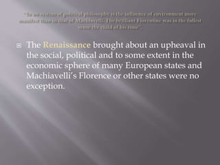  The Renaissance brought about an upheaval in
the social, political and to some extent in the
economic sphere of many European states and
Machiavelli’s Florence or other states were no
exception.
 