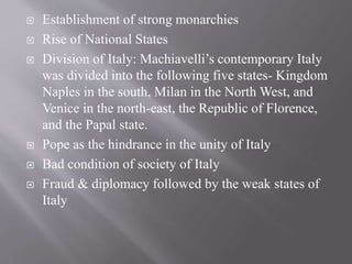  Establishment of strong monarchies
 Rise of National States
 Division of Italy: Machiavelli’s contemporary Italy
was divided into the following five states- Kingdom
Naples in the south, Milan in the North West, and
Venice in the north-east, the Republic of Florence,
and the Papal state.
 Pope as the hindrance in the unity of Italy
 Bad condition of society of Italy
 Fraud & diplomacy followed by the weak states of
Italy
 