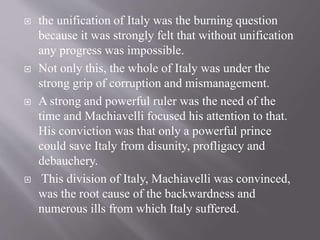  the unification of Italy was the burning question
because it was strongly felt that without unification
any progress was impossible.
 Not only this, the whole of Italy was under the
strong grip of corruption and mismanagement.
 A strong and powerful ruler was the need of the
time and Machiavelli focused his attention to that.
His conviction was that only a powerful prince
could save Italy from disunity, profligacy and
debauchery.
 This division of Italy, Machiavelli was convinced,
was the root cause of the backwardness and
numerous ills from which Italy suffered.
 
