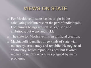  For Machiavelli, state has its origin in the
calculating self interest on the part of individuals.
For, human beings are selfish, egoistic and
ambitious, but weak and fickle.
 The state for Machiavelli is an artificial creation.
 Machiavelli identifies three kinds of state, viz.,
monarchy, aristocracy and republic. He neglected
aristocracy, hailed republic as best but favored
monarchy in Italy which was plagued by many
problems.
 