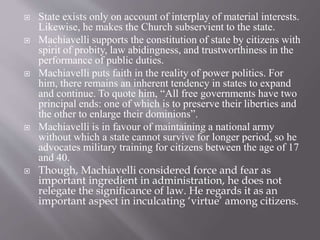 State exists only on account of interplay of material interests.
Likewise, he makes the Church subservient to the state.
 Machiavelli supports the constitution of state by citizens with
spirit of probity, law abidingness, and trustworthiness in the
performance of public duties.
 Machiavelli puts faith in the reality of power politics. For
him, there remains an inherent tendency in states to expand
and continue. To quote him, “All free governments have two
principal ends: one of which is to preserve their liberties and
the other to enlarge their dominions”.
 Machiavelli is in favour of maintaining a national army
without which a state cannot survive for longer period, so he
advocates military training for citizens between the age of 17
and 40.
 Though, Machiavelli considered force and fear as
important ingredient in administration, he does not
relegate the significance of law. He regards it as an
important aspect in inculcating ‘virtue’ among citizens.
 