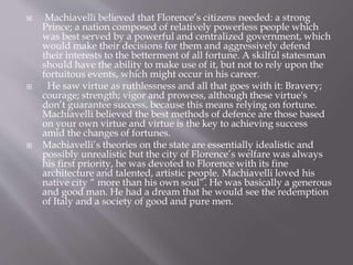  Machiavelli believed that Florence’s citizens needed: a strong
Prince; a nation composed of relatively powerless people which
was best served by a powerful and centralized government, which
would make their decisions for them and aggressively defend
their interests to the betterment of all fortune. A skilful statesman
should have the ability to make use of it, but not to rely upon the
fortuitous events, which might occur in his career.
 He saw virtue as ruthlessness and all that goes with it: Bravery;
courage; strength; vigor and prowess, although these virtue's
don’t guarantee success, because this means relying on fortune.
Machiavelli believed the best methods of defence are those based
on your own virtue and virtue is the key to achieving success
amid the changes of fortunes.
 Machiavelli’s theories on the state are essentially idealistic and
possibly unrealistic but the city of Florence’s welfare was always
his first priority, he was devoted to Florence with its fine
architecture and talented, artistic people. Machiavelli loved his
native city “ more than his own soul”. He was basically a generous
and good man. He had a dream that he would see the redemption
of Italy and a society of good and pure men.
 