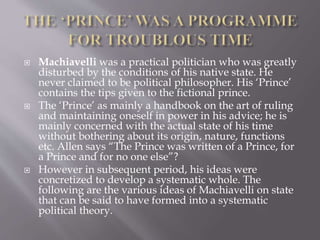  Machiavelli was a practical politician who was greatly
disturbed by the conditions of his native state. He
never claimed to be political philosopher. His ‘Prince’
contains the tips given to the fictional prince.
 The ‘Prince’ as mainly a handbook on the art of ruling
and maintaining oneself in power in his advice; he is
mainly concerned with the actual state of his time
without bothering about its origin, nature, functions
etc. Allen says “The Prince was written of a Prince, for
a Prince and for no one else”?
 However in subsequent period, his ideas were
concretized to develop a systematic whole. The
following are the various ideas of Machiavelli on state
that can be said to have formed into a systematic
political theory.
 