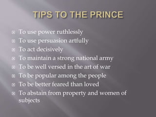  To use power ruthlessly
 To use persuasion artfully
 To act decisively
 To maintain a strong national army
 To be well versed in the art of war
 To be popular among the people
 To be better feared than loved
 To abstain from property and women of
subjects
 