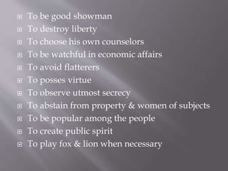  To be good showman
 To destroy liberty
 To choose his own counselors
 To be watchful in economic affairs
 To avoid flatterers
 To posses virtue
 To observe utmost secrecy
 To abstain from property & women of subjects
 To be popular among the people
 To create public spirit
 To play fox & lion when necessary
 