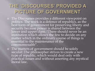  The Discourses provides a different viewpoint on
politics. The work is a defence of republics, as the
best form of government for preserving liberty and
security because power is shared between the
lower and upper class. "There should never be an
institution which allows the few to decide on any
matter which in the ordinary course of things is
essential to the maintenance of the
commonwealth“.
 The matters of government should be solely
secular. The philosopher strives to create a new
type of republic, which would deal only with
practical issues and without asserting any mystical
moral law.
 