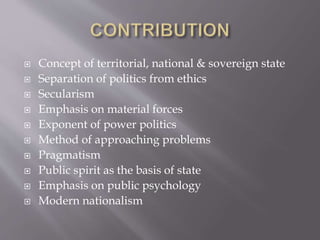  Concept of territorial, national & sovereign state
 Separation of politics from ethics
 Secularism
 Emphasis on material forces
 Exponent of power politics
 Method of approaching problems
 Pragmatism
 Public spirit as the basis of state
 Emphasis on public psychology
 Modern nationalism
 