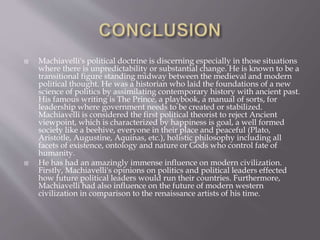 Machiavelli's political doctrine is discerning especially in those situations
where there is unpredictability or substantial change. He is known to be a
transitional figure standing midway between the medieval and modern
political thought. He was a historian who laid the foundations of a new
science of politics by assimilating contemporary history with ancient past.
His famous writing is The Prince, a playbook, a manual of sorts, for
leadership where government needs to be created or stabilized.
Machiavelli is considered the first political theorist to reject Ancient
viewpoint, which is characterized by happiness is goal, a well formed
society like a beehive, everyone in their place and peaceful (Plato,
Aristotle, Augustine, Aquinas, etc.), holistic philosophy including all
facets of existence, ontology and nature or Gods who control fate of
humanity.
 He has had an amazingly immense influence on modern civilization.
Firstly, Machiavelli's opinions on politics and political leaders effected
how future political leaders would run their countries. Furthermore,
Machiavelli had also influence on the future of modern western
civilization in comparison to the renaissance artists of his time.
 
