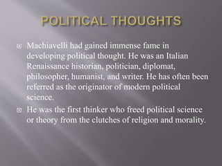  Machiavelli had gained immense fame in
developing political thought. He was an Italian
Renaissance historian, politician, diplomat,
philosopher, humanist, and writer. He has often been
referred as the originator of modern political
science.
 He was the first thinker who freed political science
or theory from the clutches of religion and morality.
 