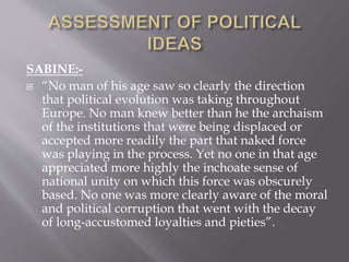 SABINE:-
 “No man of his age saw so clearly the direction
that political evolution was taking throughout
Europe. No man knew better than he the archaism
of the institutions that were being displaced or
accepted more readily the part that naked force
was playing in the process. Yet no one in that age
appreciated more highly the inchoate sense of
national unity on which this force was obscurely
based. No one was more clearly aware of the moral
and political corruption that went with the decay
of long-accustomed loyalties and pieties”.
 