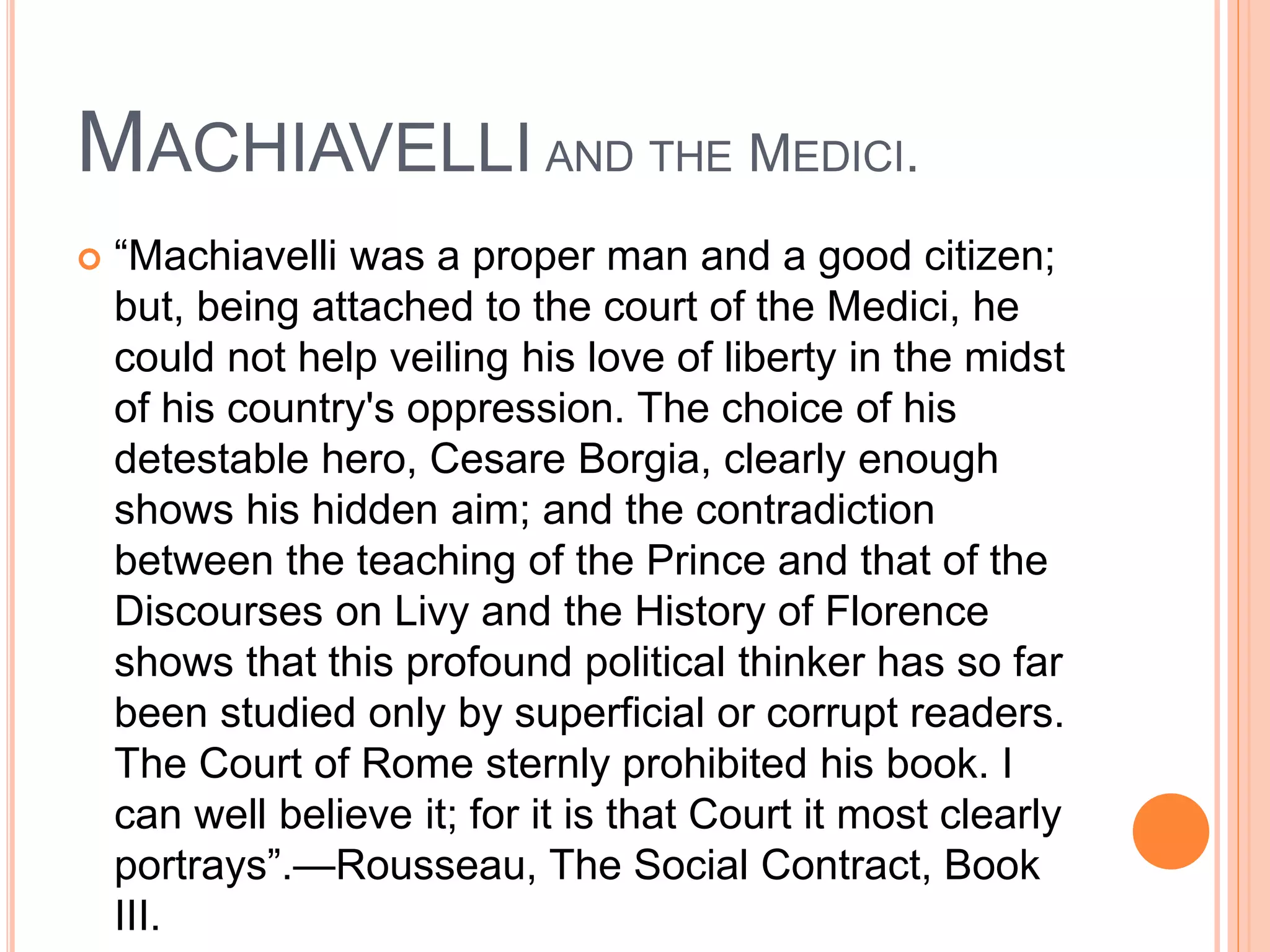 MACHIAVELLI AND THE MEDICI.
 “Machiavelli was a proper man and a good citizen;
but, being attached to the court of the Medici, he
could not help veiling his love of liberty in the midst
of his country's oppression. The choice of his
detestable hero, Cesare Borgia, clearly enough
shows his hidden aim; and the contradiction
between the teaching of the Prince and that of the
Discourses on Livy and the History of Florence
shows that this profound political thinker has so far
been studied only by superficial or corrupt readers.
The Court of Rome sternly prohibited his book. I
can well believe it; for it is that Court it most clearly
portrays”.—Rousseau, The Social Contract, Book
III.
 