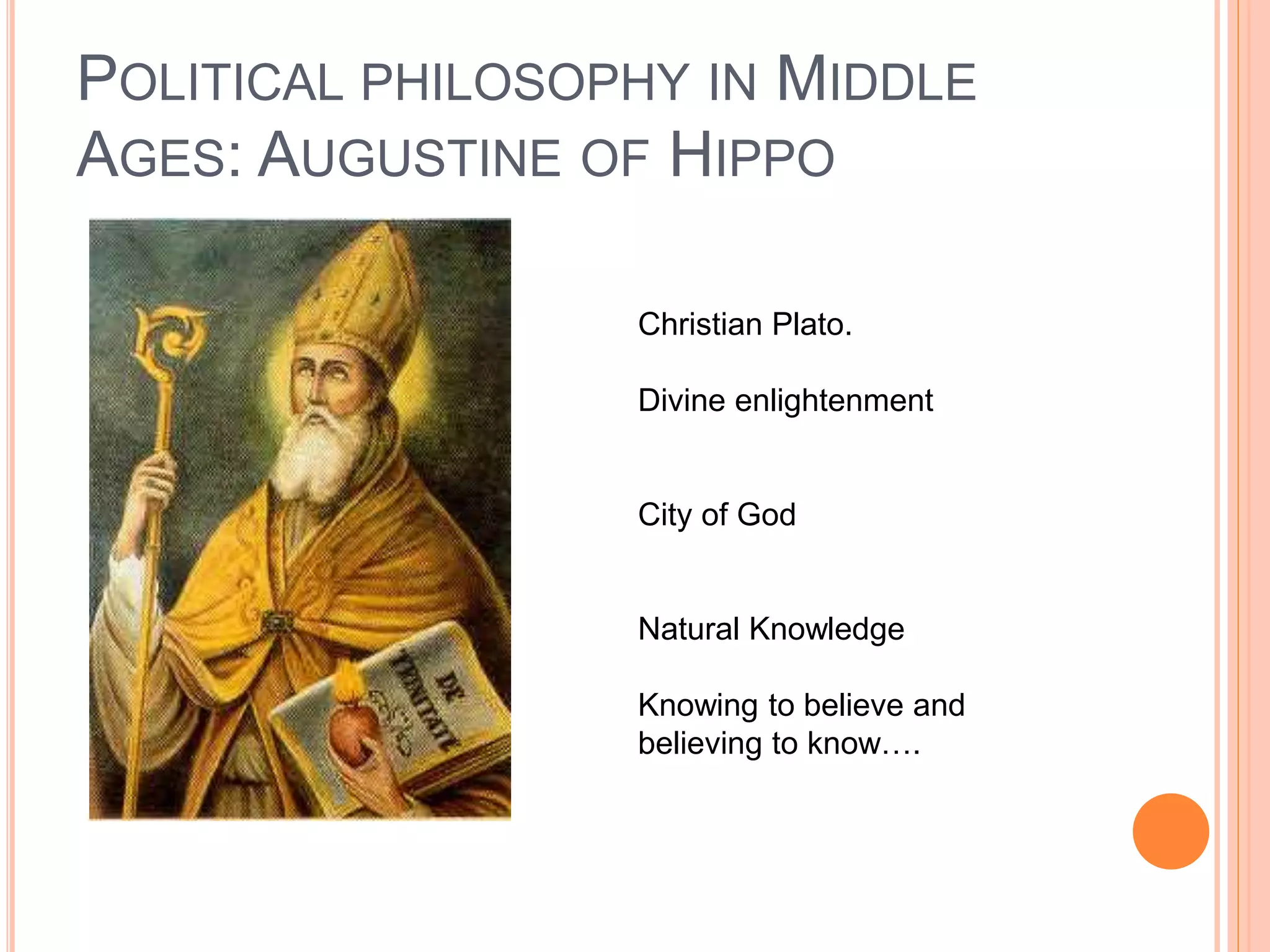 POLITICAL PHILOSOPHY IN MIDDLE
AGES: AUGUSTINE OF HIPPO
Christian Plato.
Divine enlightenment
City of God
Natural Knowledge
Knowing to believe and
believing to know….
 