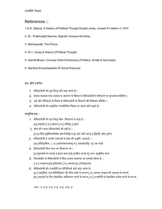 राजनी त व ान
References ;-
1.G.H. Sebine, A History of Political Thought,Dryden press, revised 4th edition in 1973
2. Dr.. Prabhudatt Sharma ,Rajnitik Vicharon Ka Itihas .
3. Machiyavelli, The Prince
4. W.T. Jones,A History Of Plitical Thought
5. Garrett Brown ,Concise Oxford Dictionary of Politics, Kindle E-text books
6. Stanford Encyclopaedia Of Social Sciences
-दीघ उ रीय
1. मे कयावेली को युग िशशु य कहा जाता है ।
2. मानव वभाव तथा शासक के आचरण के िवषय मे मे कयावेली के िवचार का मू यांकन क िजए ।
3. धम और नैितकता के िवषय मे मे कयावेली के िवचार क िववेचना क िजए ।
4. मे कयावेली को आधुिनक राजनीितक चंतन का जनक य कहते ह।
व तुिन –
1. मे कयावेली को युग िशशु कस िवचारक ने कहा है –
[अ] सेबाईन [ ब ] फॉ टर [ स ] ड नंग[ द ]दांते
2. कौन सी रचना मे कयावेली क नह है –
[अ ]द ंस [ब]िडसकोसस ऑन िलवी[ स ]द आट ऑफ वार[ द ]िह ी ऑफ यूरोप
3. मे कयावेली ने अपनी रचना मे कौन सी प ित अपनाई –
[आ ]ऐितहािसक [ ब ] अवलोकना मक[ स ] यथाथवादी[ द] उ सभी
4. मे कयावेली कस काल का िवचारक था –
[अ ]पुनजागरण काल[ ब ]म य काल [स] ाचीन काल[ द] उ र आधुिनक काल
5. िडसकोसस मे मे कयावेली ने कस शासन व था का समथन कया है –
[ अ ] राजत [ब] कुलीनतं [ स ] गणतं [द ] िनरंकुशतं
6. मे कयावेली को राजनीित का गॅिलिलओ य कहा जाता है-
[अ ] आधुिनक राज नीितिव ान क नीव रखने के कारण [ ब ] मानव वभाव क ा या के कारण
[स ] मनु य के िलए वै ािनक आिव कार करने के कारण [ द ] राजनीित मे वै ािनक योग करने के कारण
उ र -1. स 2. द 3. द 4. अ 5. स 6. अ
 
