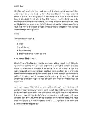 राजनी त व ान
ऐितहािसक प ित का भी योग कया । उसक मा यता थी क वतमान सम या को समझने के िलए
अतीत का आ य लेना आव यक होता है । ाचीन यूनानी व रोमन इितहास से ेरणा लेते ए उसने अपनी
रचना मे संिवधान व रा य के अमूत िस ांत क अपे ा शासन कला के िस ांत का ितपादन कया ।
सेबाइन ने मे कयावेली के िवषय मे उिचत ही िलखा है क ‘’उसके अंदर राजनीितक ि थित के सश और
कमजोर पहलु को समझने क बल अंतदृि थी , अपने िवरोधी के संसाधन और वभाव के बारे मे प
और धैयपूवक िनणय करने का साम य था , कसी नीित क सीमा के सवािधक व तुिन आकलन क समझ
थी और कसी िवषय पर क जाने वाली कारवाई के प रणाम और घटना के पीछे िनिहत तक के पूवानुमान
लगाने क िववेकपूण सामा य बुि थी ।‘’
रचनाएं –
मे कयावेली क मुख रचनाएं ह –
1. द ंस
2. द आट ऑफ वार
3. िह ी ऑफ लोरस
4. िडसकोसस ऑन द फ ट टेन बु स ऑफ िलवी
मानव वभाव संबंधी धारणा –
मे कयावेली के राजनीितक िवचार का ारंभ िब दु मानव वभाव के िवषय मे क गई उसक िववेचना है।
यह उसके सम त राजनीितक चंतन का आधार है य क उसक यह मा यता है क राजनीितक सं था का
संचालन करने वाले शासक या उनके िनणय से भािवत होने वाले आम जन के वहार का मुख ेरक
वयं उनका वभाव है ।मानव वभाव के िवषय मे उसके िवचार नकारा मक अिधक ह और इन पर त कालीन
प रि थितय का भाव दखाई देता है । वयं अपने ित इटली के शासक के वहार एवं आम जनता तथा
धमािधका रय के वाथपूण बताव ने उसके स मुख मानवीय कृित का बुरा िच तुत कया , िजसे उसने
अपनी रचना मे सावभौिमक िस ांत का प दे दया । उसने मानव वभाव क िन ां कत बुराइय को
रेखां कत कया –
वाथपरता एवं कृत ता – मे कयावेली के अनुसार मनु य क वा तिवक कृित वाथपूण है और वह दूसर
ारा कए गए उपकार को शी ही भूल जाता है । मनु य के आपसी संबंध वाथ के आधार पर ही संचािलत
होते ह । ंस के 17 वे अ याय मे उसने िलखा है क ‘’’सामा य प से मनु य के बारे मे यह कहा जा सकता
है क वे कृत , चंचल, झूठे,कायर और लोभी होते ह। जबतक आपसे उनका वाथ पूरा होता है , वे तबतक
आपके िलए अपना जीवन , र , संपि और ब का बिलदान करने के िलए त पर रहते ह, क तु जैसे ही
उनका वाथ पूण होता है , वे आपके िव िव ोह कर देते ह। ……..मनु य कसी से तभी तक ेम करते
ह , जबतक उनका वाथ िस होता है । ‘’
 