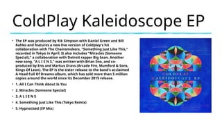 ColdPlay Kaleidoscope EP
• The EP was produced by Rik Simpson with Daniel Green and Bill
Rahko and features a new live version of Coldplay's hit
collaboration with The Chainsmokers, "Something Just Like This,"
recorded in Tokyo in April. It also includes "Miracles (Someone
Special)," a collaboration with Detroit rapper Big Sean. Another
new song, "A L I E N S," was written with Brian Eno, and co-
produced by Eno and Markus Dravs (Arcade Fire, Mumford & Sons,
Kings Of Leon). The EP is the sister release to the band's acclaimed
A Head Full Of Dreams album, which has sold more than 5 million
copies around the world since its December 2015 release.
• 1. All I Can Think About Is You
• 2. Miracles (Someone Special)
• 3. A L I E N S
• 4. Something Just Like This (Tokyo Remix)
• 5. Hypnotised (EP Mix)
 