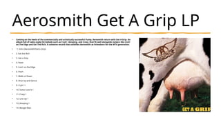 Aerosmith Get A Grip LP
• Coming on the heels of the commercially and artistically successful Pump, Aerosmith return with Get A Grip. An
album full of radio ready hit ballads such as Cryin', Amazing, and Crazy, that fit well alongside rockers like Livin'
on The Edge and Eat The Rich. A cohesive record that solidifies Aerosmith as hitmakers for the MTV generation.
• 1. Intro (Aerosmith/Get a Grip)
• 2. Eat the Rich
• 3. Get a Grip
• 4. Fever
• 5. Livin' on the Edge
• 6. Flesh
• 7. Walk on Down
• 8. Shut Up and Dance
• 9. Cryin' 1
• 10. Gotta Love It 1
• 11. Crazy 1
• 12. Line Up 1
• 13. Amazing 1
• 14. Boogie Man
 