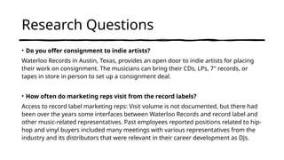 Research Questions
• Do you offer consignment to indie artists?
Waterloo Records in Austin, Texas, provides an open door to indie artists for placing
their work on consignment. The musicians can bring their CDs, LPs, 7" records, or
tapes in store in person to set up a consignment deal.
• How often do marketing reps visit from the record labels?
Access to record label marketing reps: Visit volume is not documented, but there had
been over the years some interfaces between Waterloo Records and record label and
other music-related representatives. Past employees reported positions related to hip-
hop and vinyl buyers included many meetings with various representatives from the
industry and its distributors that were relevant in their career development as DJs.
 