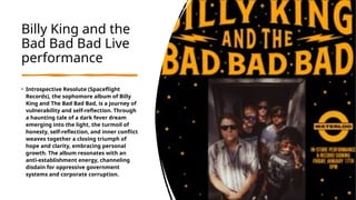 Billy King and the
Bad Bad Bad Live
performance
• Introspective Resolute (Spaceflight
Records), the sophomore album of Billy
King and The Bad Bad Bad, is a journey of
vulnerability and self-reflection. Through
a haunting tale of a dark fever dream
emerging into the light, the turmoil of
honesty, self-reflection, and inner conflict
weaves together a closing triumph of
hope and clarity, embracing personal
growth. The album resonates with an
anti-establishment energy, channeling
disdain for oppressive government
systems and corporate corruption.
 