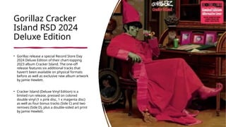 Gorillaz Cracker
Island RSD 2024
Deluxe Edition
• Gorillaz release a special Record Store Day
2024 Deluxe Edition of their chart-topping
2023 album Cracker Island. The one-off
release features six additional tracks that
haven’t been available on physical formats
before as well as exclusive new album artwork
by Jamie Hewlett.
• Cracker Island (Deluxe Vinyl Edition) is a
limited run release, pressed on colored
double vinyl (1 x pink disc, 1 x magenta disc)
as well as four bonus tracks (Side C) and two
remixes (Side D), plus a double-sided art print
by Jamie Hewlett.
 