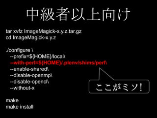 中級者以上向け
tar xvfz ImageMagick-x.y.z.tar.gz
cd ImageMagick-x.y.z
./configure 
--prefix=${HOME}/local
--with-perl=${HOME}/.plenv/shims/perl
--enable-shared
--disable-openmp
--disable-opencl
--without-x

ここがミソ!

make
make install

 
