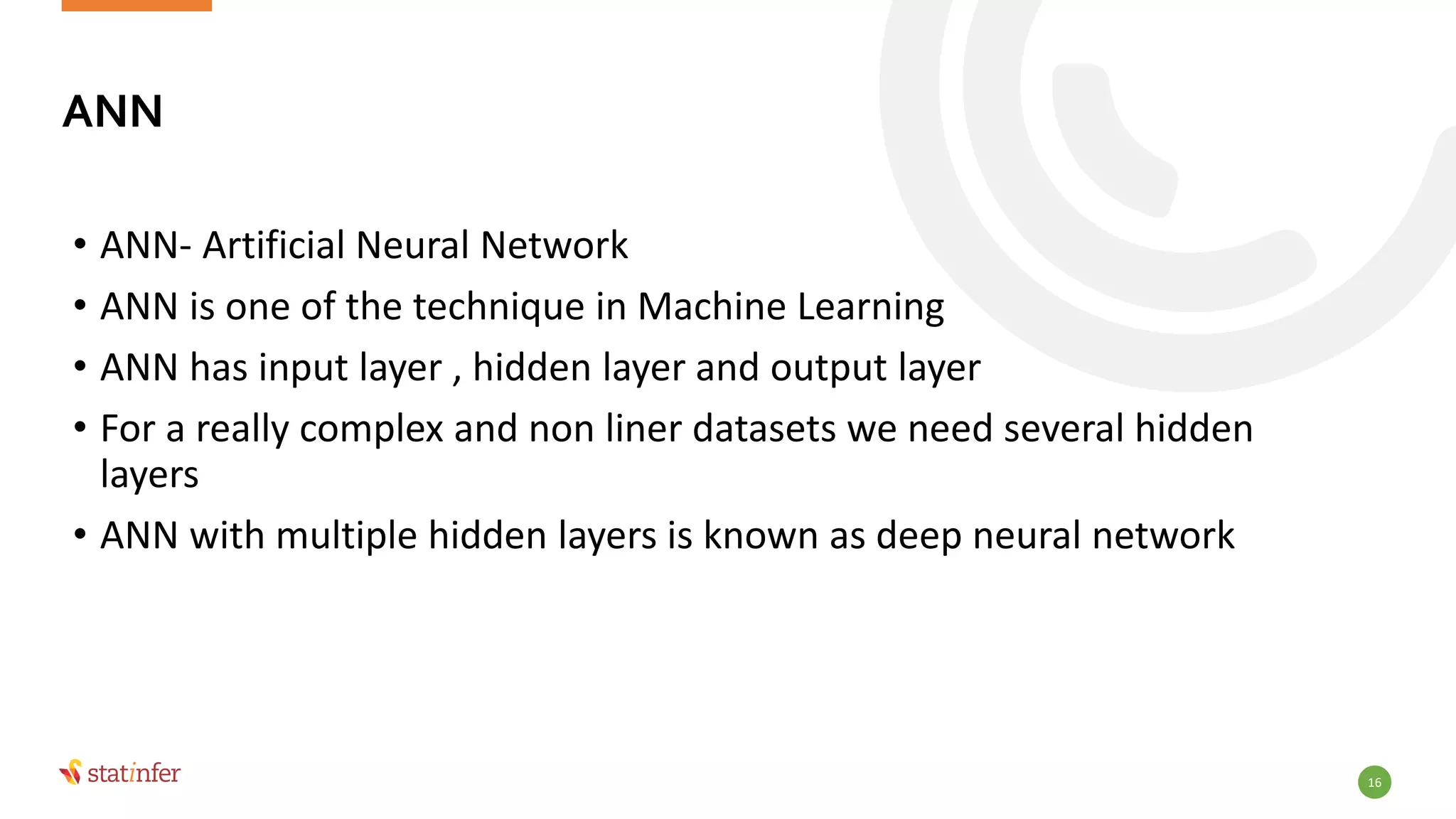 16
• ANN- Artificial Neural Network
• ANN is one of the technique in Machine Learning
• ANN has input layer , hidden layer and output layer
• For a really complex and non liner datasets we need several hidden
layers
• ANN with multiple hidden layers is known as deep neural network
ANN
 