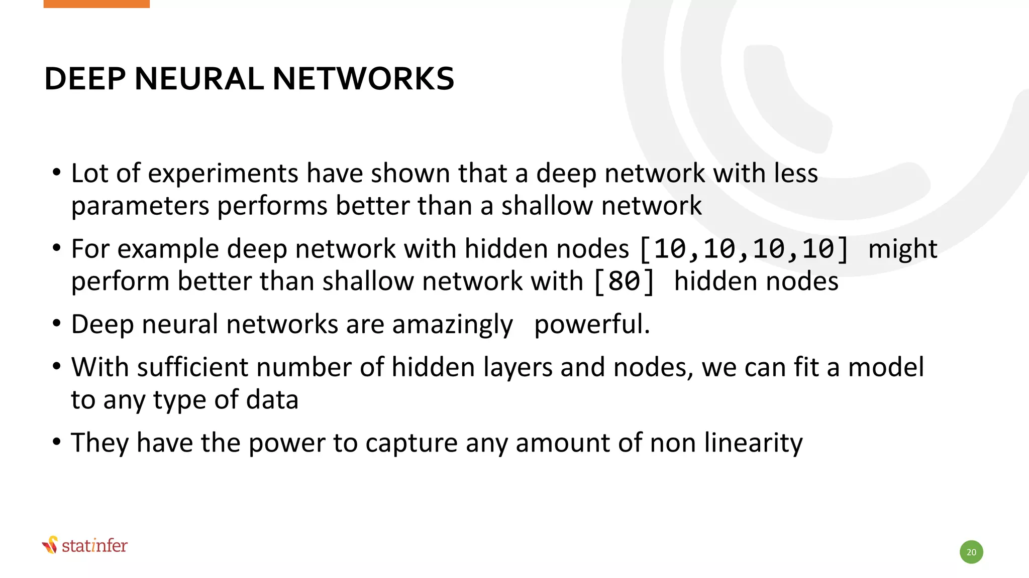 20
• Lot of experiments have shown that a deep network with less
parameters performs better than a shallow network
• For example deep network with hidden nodes [10,10,10,10] might
perform better than shallow network with [80] hidden nodes
• Deep neural networks are amazingly powerful.
• With sufficient number of hidden layers and nodes, we can fit a model
to any type of data
• They have the power to capture any amount of non linearity
DEEP NEURAL NETWORKS
 