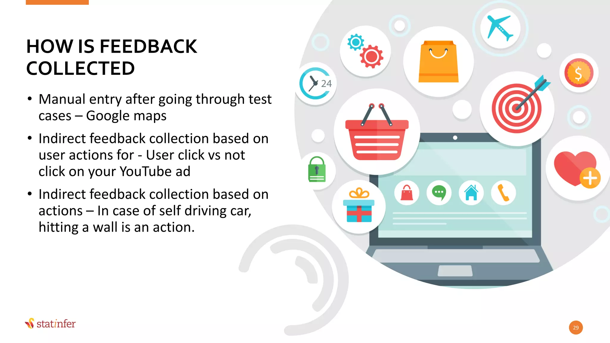 • Manual entry after going through test
cases – Google maps
• Indirect feedback collection based on
user actions for - User click vs not
click on your YouTube ad
• Indirect feedback collection based on
actions – In case of self driving car,
hitting a wall is an action.
29
HOW IS FEEDBACK
COLLECTED
 