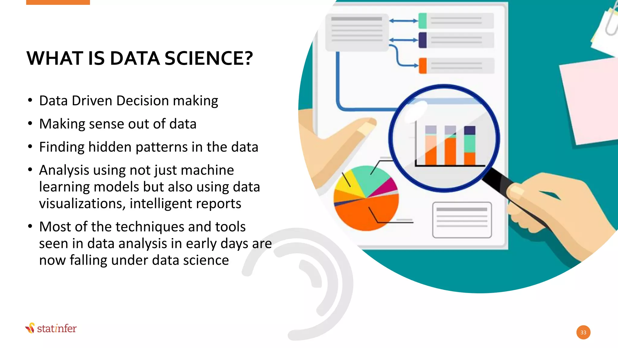 • Data Driven Decision making
• Making sense out of data
• Finding hidden patterns in the data
• Analysis using not just machine
learning models but also using data
visualizations, intelligent reports
• Most of the techniques and tools
seen in data analysis in early days are
now falling under data science
33
WHAT IS DATA SCIENCE?
 