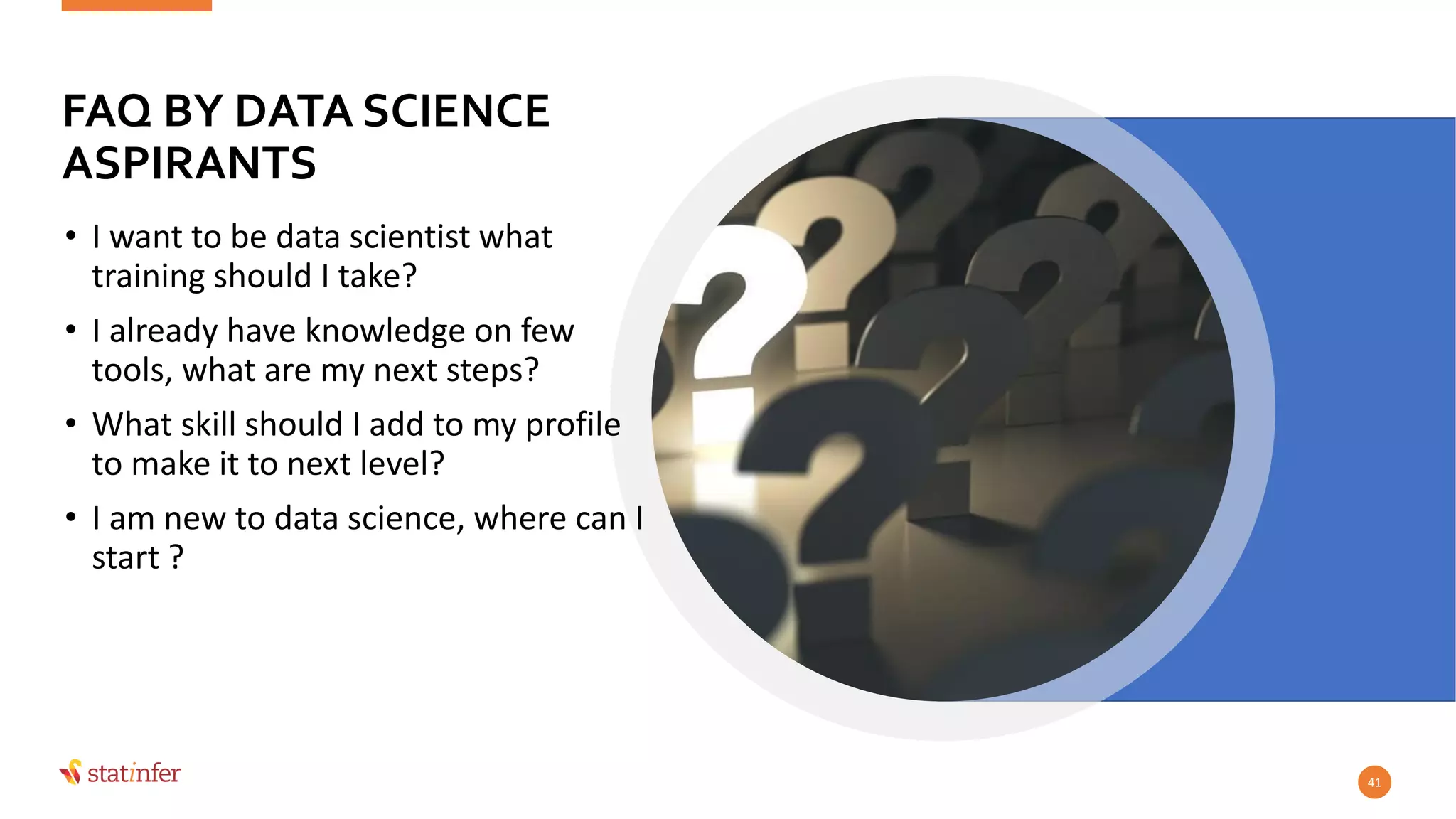 FAQ BY DATA SCIENCE
ASPIRANTS
• I want to be data scientist what
training should I take?
• I already have knowledge on few
tools, what are my next steps?
• What skill should I add to my profile
to make it to next level?
• I am new to data science, where can I
start ?
41
 