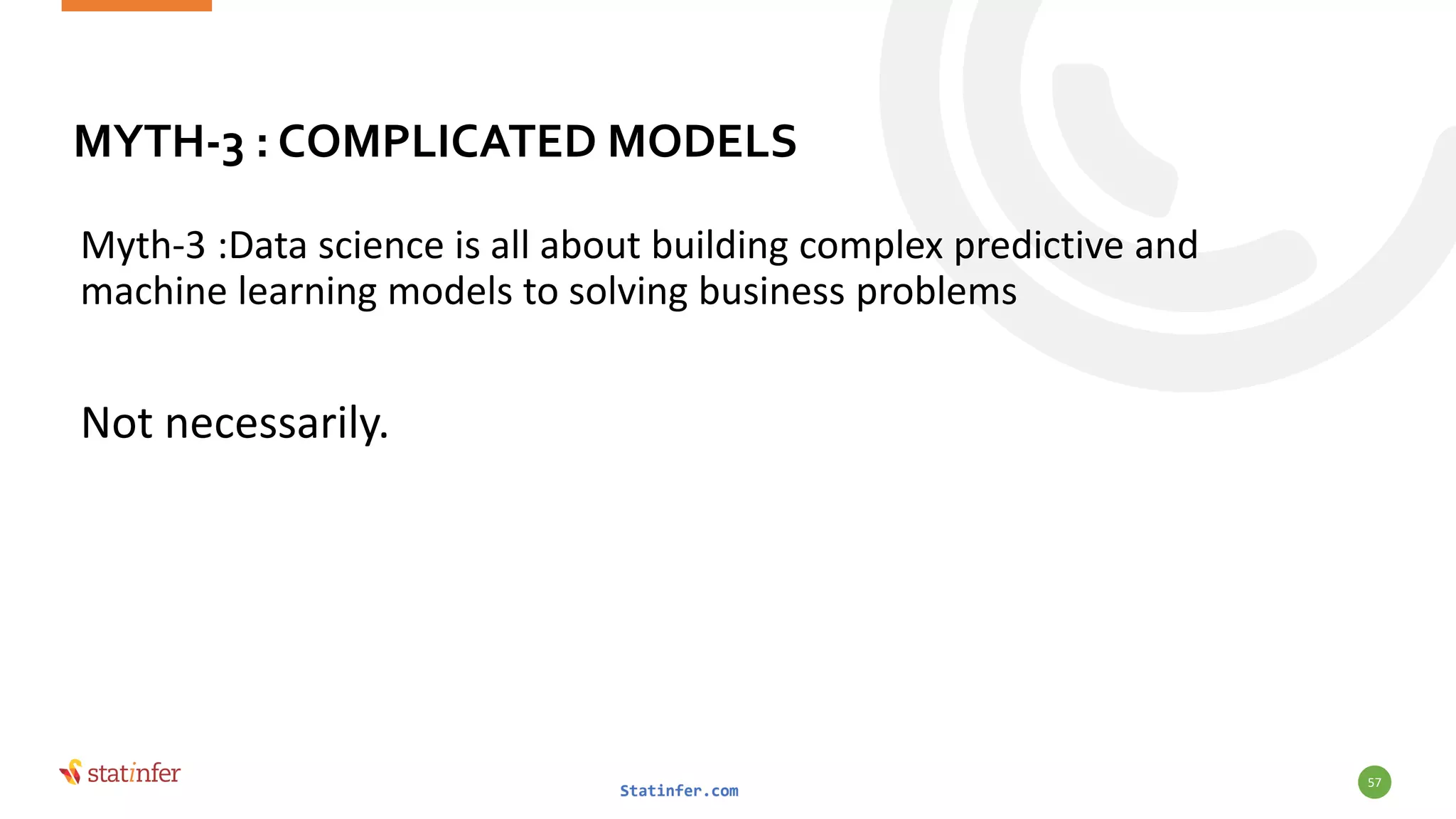 MYTH-3 : COMPLICATED MODELS
Myth-3 :Data science is all about building complex predictive and
machine learning models to solving business problems
Not necessarily.
Statinfer.com
57
 