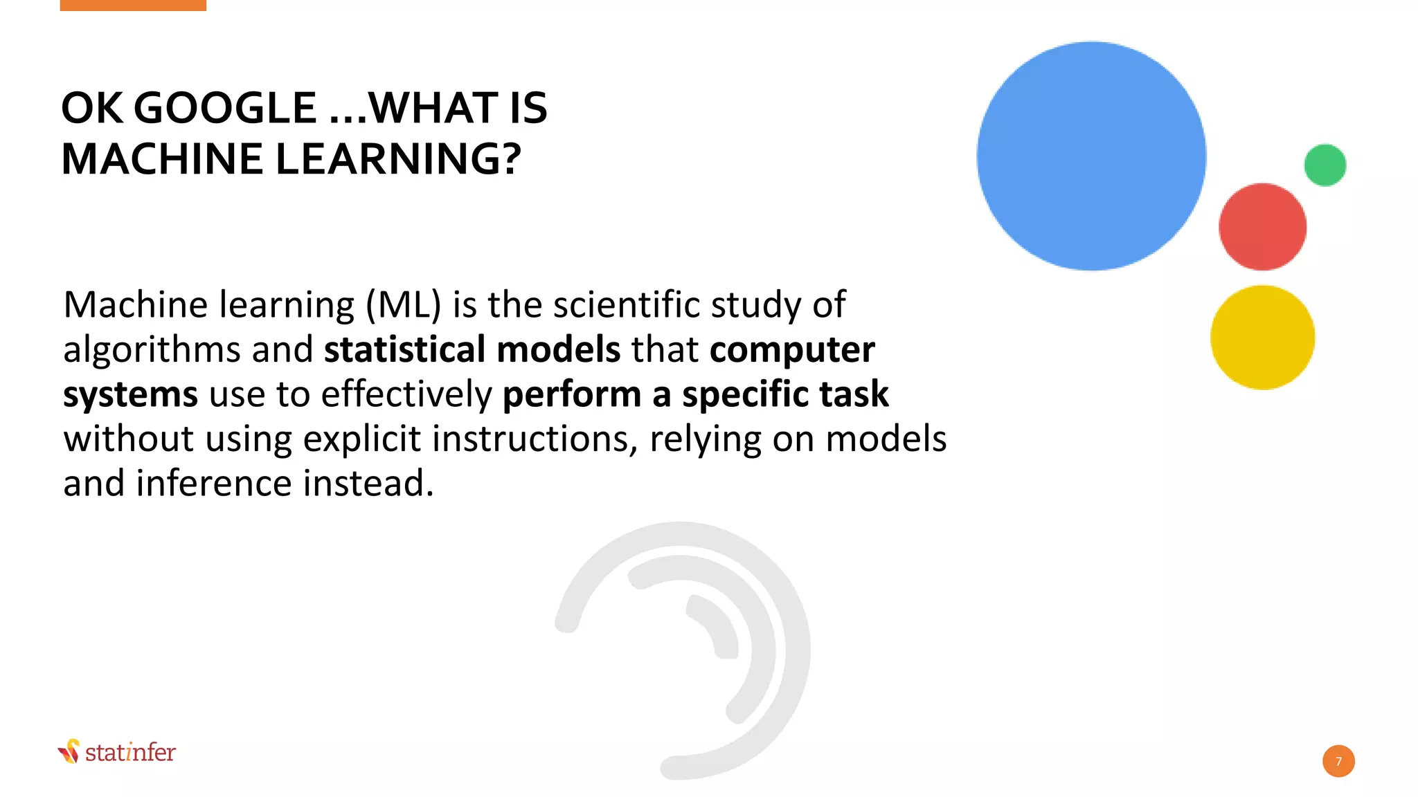 Machine learning (ML) is the scientific study of
algorithms and statistical models that computer
systems use to effectively perform a specific task
without using explicit instructions, relying on models
and inference instead.
7
OK GOOGLE …WHAT IS
MACHINE LEARNING?
 