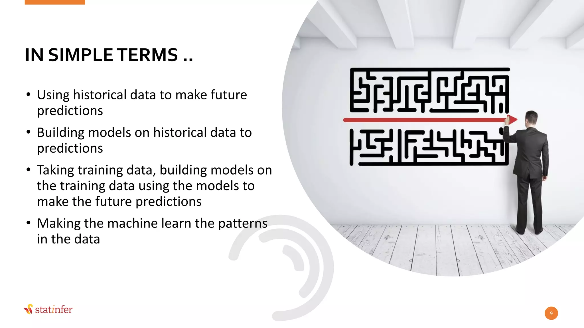 • Using historical data to make future
predictions
• Building models on historical data to
predictions
• Taking training data, building models on
the training data using the models to
make the future predictions
• Making the machine learn the patterns
in the data
9
IN SIMPLETERMS ..
 