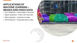 • Face recognition – Using image as input data
• Object recognition – Pixels is the input data
• Digit recognition – Using text as image
• Self Driving Cars – Using video data as input
12
APPLICATIONS OF
MACHINE LEARNING –
IMAGES ANDVIDEO DATA
 