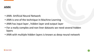 16
• ANN- Artificial Neural Network
• ANN is one of the technique in Machine Learning
• ANN has input layer , hidden layer and output layer
• For a really complex and non liner datasets we need several hidden
layers
• ANN with multiple hidden layers is known as deep neural network
ANN
 