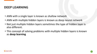 17
• ANN with a single layer is known as shallow network
• ANN with multiple hidden layers is known as deep neural network
• Not just multiple hidden layers sometimes the type of hidden layer is
also different.
• This concept of solving problems with multiple hidden layers is known
as deep learning
DEEP LEARNING
 