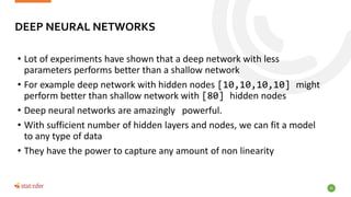 20
• Lot of experiments have shown that a deep network with less
parameters performs better than a shallow network
• For example deep network with hidden nodes [10,10,10,10] might
perform better than shallow network with [80] hidden nodes
• Deep neural networks are amazingly powerful.
• With sufficient number of hidden layers and nodes, we can fit a model
to any type of data
• They have the power to capture any amount of non linearity
DEEP NEURAL NETWORKS
 