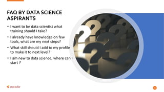 FAQ BY DATA SCIENCE
ASPIRANTS
• I want to be data scientist what
training should I take?
• I already have knowledge on few
tools, what are my next steps?
• What skill should I add to my profile
to make it to next level?
• I am new to data science, where can I
start ?
41
 