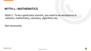MYTH-1 : MATHEMATICS
Myth-1 : To be a good data scientist, you need to be exceptional at
statistics, mathematics, calculous, algorithms etc.,
Not necessarily.
Statinfer.com
55
 