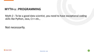 MYTH-2 : PROGRAMMING
Myth-2 : To be a good data scientist, you need to have exceptional coding
skills like Python, Java, C++ etc.,
Not necessarily.
Statinfer.com
56
 