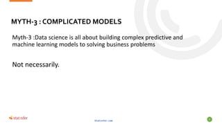 MYTH-3 : COMPLICATED MODELS
Myth-3 :Data science is all about building complex predictive and
machine learning models to solving business problems
Not necessarily.
Statinfer.com
57
 