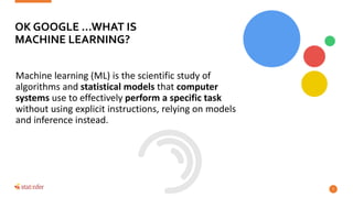 Machine learning (ML) is the scientific study of
algorithms and statistical models that computer
systems use to effectively perform a specific task
without using explicit instructions, relying on models
and inference instead.
7
OK GOOGLE …WHAT IS
MACHINE LEARNING?
 