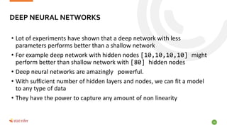 20
• Lot of experiments have shown that a deep network with less
parameters performs better than a shallow network
• For e...