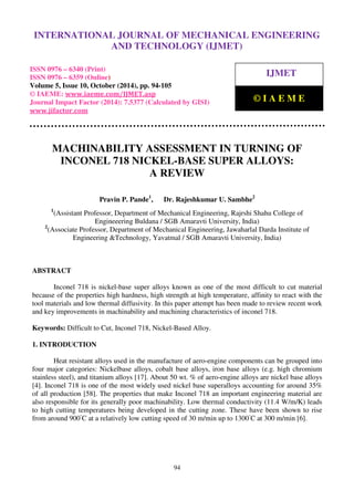 International Journal of Mechanical Engineering and Technology (IJMET), ISSN 0976 – 6340(Print),
ISSN 0976 – 6359(Online), Volume 5, Issue 10, October (2014), pp. 94-105 © IAEME
94
MACHINABILITY ASSESSMENT IN TURNING OF
INCONEL 718 NICKEL-BASE SUPER ALLOYS:
A REVIEW
Pravin P. Pande1
, Dr. Rajeshkumar U. Sambhe2
1
(Assistant Professor, Department of Mechanical Engineering, Rajrshi Shahu College of
Engineeering Buldana / SGB Amaravti University, India)
2
(Associate Professor, Department of Mechanical Engineering, Jawaharlal Darda Institute of
Engineering &Technology, Yavatmal / SGB Amaravti University, India)
ABSTRACT
Inconel 718 is nickel-base super alloys known as one of the most difficult to cut material
because of the properties high hardness, high strength at high temperature, affinity to react with the
tool materials and low thermal diffusivity. In this paper attempt has been made to review recent work
and key improvements in machinability and machining characteristics of inconel 718.
Keywords: Difficult to Cut, Inconel 718, Nickel-Based Alloy.
1. INTRODUCTION
Heat resistant alloys used in the manufacture of aero-engine components can be grouped into
four major categories: Nickelbase alloys, cobalt base alloys, iron base alloys (e.g. high chromium
stainless steel), and titanium alloys [17]. About 50 wt. % of aero-engine alloys are nickel base alloys
[4]. Inconel 718 is one of the most widely used nickel base superalloys accounting for around 35%
of all production [58]. The properties that make Inconel 718 an important engineering material are
also responsible for its generally poor machinability. Low thermal conductivity (11.4 W/m/K) leads
to high cutting temperatures being developed in the cutting zone. These have been shown to rise
from around 900◦
C at a relatively low cutting speed of 30 m/min up to 1300◦
C at 300 m/min [6].
INTERNATIONAL JOURNAL OF MECHANICAL ENGINEERING
AND TECHNOLOGY (IJMET)
ISSN 0976 – 6340 (Print)
ISSN 0976 – 6359 (Online)
Volume 5, Issue 10, October (2014), pp. 94-105
© IAEME: www.iaeme.com/IJMET.asp
Journal Impact Factor (2014): 7.5377 (Calculated by GISI)
www.jifactor.com
IJMET
© I A E M E
 