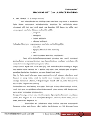 Pertemuan ke-7
MACHINABILITY DAN SURFACE FINISHING
6.1. MACHINABILITY (Kemampu mesinan)
Suatu bahan dikatakan machinability adalah, suatu bahan yang mampu di proses lebih
lanjut dengan menggunakan peralatan-peralatan permesinan dan machinability sangat
dipengaruhi oleh jenis dan bentuk pahat yang digunakan Oleh karena itu, hal-hal yang
mempengaruhi suatu bahan dikatakan machinability adalah:
- jenis pahat
- bahan pahat
- keuletan benda kerja
- kekerasan benda kerja
Sedangkan faktor-faktor yang menyatakan suatu bahan machinability adalah:
- umur pahat
- daya yang dibutuhkan untuk memotong
- biaya
- kondisi permukaan benda kerja yang diperoleh
Dalam hal ini, terlihat bahwa umur pahat, merupakan suatu variabel yang sangat
penting, bahkan sering sangat dominan, maka harus dihindarkan pemahatan/ pembubutan, bila
sampai harus merusak pahat (mengurangi umur pahat).
Sebagai contoh; Baja Karbon adalah bahan yang lebih machinability bila dibandingkan dengan
Baja Paduan (untuk kekerasan dan % Karbon yang sama), sebab umumnya pada saat proses
pemadatan baja karbon, ditambahkan juga unsur Timbal (timah hitam).
Besi Cor Putih, adalah bahan yang kurang machinability, sebab walaupun cukup keras, tetapi
keuletan nya cukup rendah. Untuk itu, melalui proses penempaan dibuat sedemikian rupa
sehingga menurunkan kekerasan, walaupun mungkin menjadi lebih ulet, maka akan diperoleh
besi cor putih yang lebih machinability.
Penambahan fosfor atau belerang secukupnya, akan dapat meningkat kan kemampu mesinan,
sebab fosfor akan menyebabkan serpihan (geram) menjadi rapuh, sehingga tidak akan terbentuk
geram-geram yang panjang (continous chip).
Pengujian kemampu mesinan suatu material yang akan dipotong dilakukan dalam kondisi yang
standar, hasil pengujian nya akan menunjukkan komposisi, kekerasan, ukuran butiran, struktur
mikro, karakteristik pengerasan, dll.
Sesungguhnya ada 2 (dua) faktor paling signifikan yang dapat mempengaruhi
kemampu mesinan suatu logam, yakni: keuletan dan kekerasan nya. Bila kekerasan logam
PUSAT PENGEMBANGAN BAHAN AJAR-UMB Ir. Ganda Samosir, M.Sc. TEKNIK MANUFAKTUR 1
 