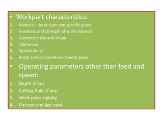 • Workpart characterstics:
1. Material – basic type and specific grade
2. Hardness and strength of work material
3. Geometric size and shape
4. Tolerances
5. Surface finish
6. Initial surface condition of work piece
• Operating parameters other than feed and
speed:
1. Depth of cut
2. Cutting fluid, if any
3. Work piece rigidity
4. Fixtures and jigs used
 