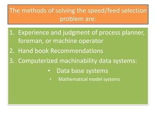 The methods of solving the speed/feed selection
problem are:
1. Experience and judgment of process planner,
foreman, or machine operator
2. Hand book Recommendations
3. Computerized machinability data systems:
• Data base systems
• Mathematical model systems
 